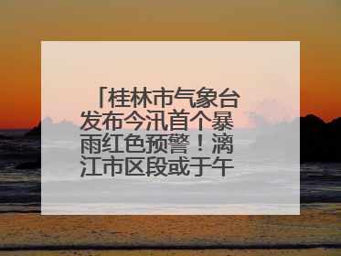 桂林市气象台发布今汛首个暴雨红色预警！漓江市区段或于午后迎来洪峰