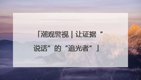 潮观警视｜让证据“说话”的“追光者”