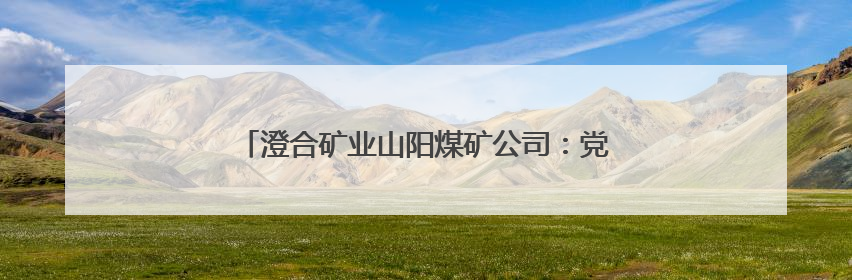 澄合矿业山阳煤矿公司：党建融入激活发展向“新”力