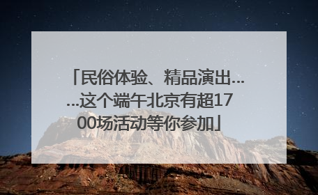 民俗体验、精品演出……这个端午北京有超1700场活动等你参加