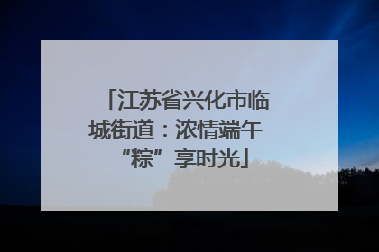 江苏省兴化市临城街道：浓情端午 “粽”享时光