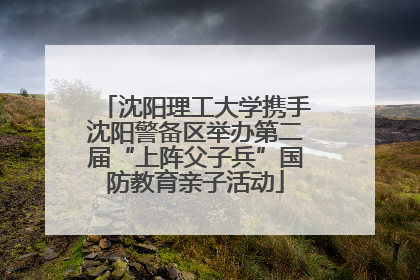 沈阳理工大学携手沈阳警备区举办第二届“上阵父子兵”国防教育亲子活动