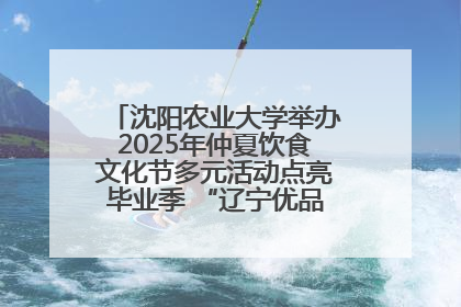 沈阳农业大学举办2025年仲夏饮食文化节多元活动点亮毕业季 “辽宁优品”进校园首站启动