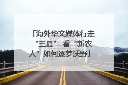 海外华文媒体行走“三夏” 看“新农人”如何逐梦沃野