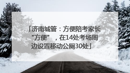 济南城管：方便陪考家长“方便”，在14处考场周边设置移动公厕30处