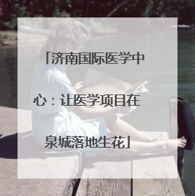 济南国际医学中心：让医学项目在泉城落地生花