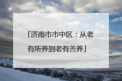 济南市市中区：从老有所养到老有善养