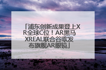 浦东创新成果登上XR全球C位！AR黑马XREAL联合谷歌发布旗舰AR眼镜