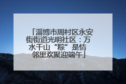 淄博市周村区永安街街道光明社区：万水千山“粽”是情 邻里欢聚迎端午