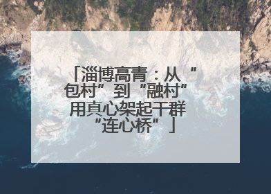淄博高青：从“包村”到“融村” 用真心架起干群“连心桥”