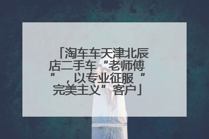 淘车车天津北辰店二手车“老师傅”，以专业征服“完美主义”客户