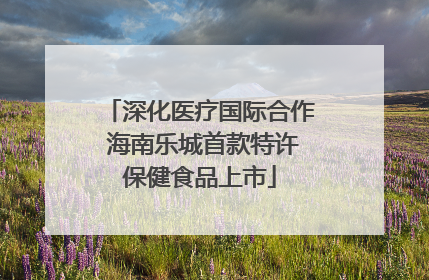 深化医疗国际合作 海南乐城首款特许保健食品上市