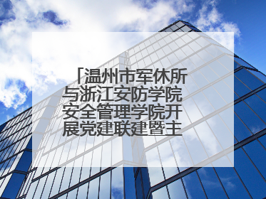 温州市军休所与浙江安防学院安全管理学院开展党建联建暨主题党日活动