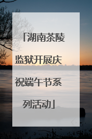 湖南茶陵监狱开展庆祝端午节系列活动