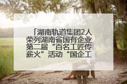 湖南轨道集团2人荣列湖南省国有企业第二届“百名工匠传薪火”活动“国企工匠”人才宣传名单