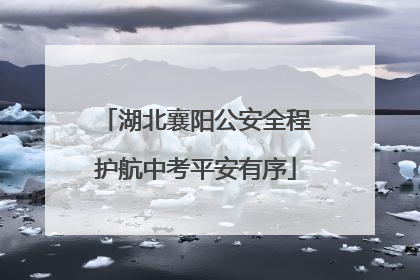湖北襄阳公安全程护航中考平安有序