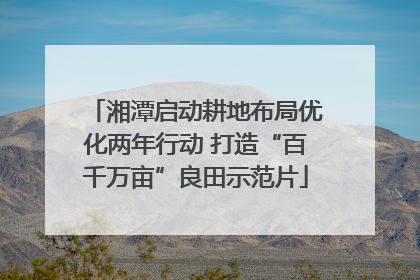 湘潭启动耕地布局优化两年行动 打造“百千万亩”良田示范片