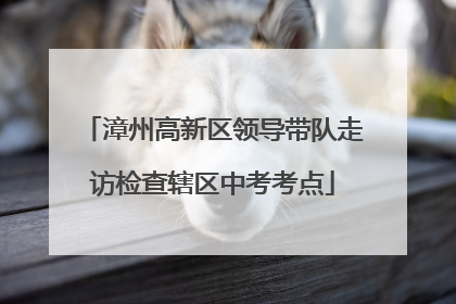 漳州高新区领导带队走访检查辖区中考考点