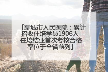 聊城市人民医院：累计招收住培学员1906人 住培结业首次考核合格率位于全省前列