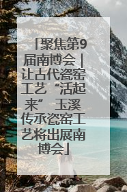 聚焦第9届南博会｜让古代瓷窑工艺“活起来” 玉溪传承瓷窑工艺将出展南博会