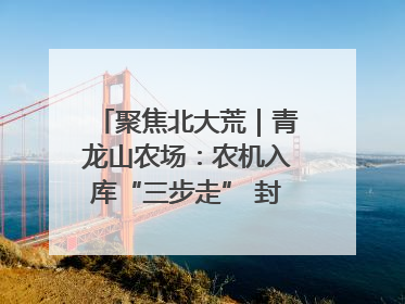 聚焦北大荒｜青龙山农场：农机入库“三步走” 封存管理精细化
