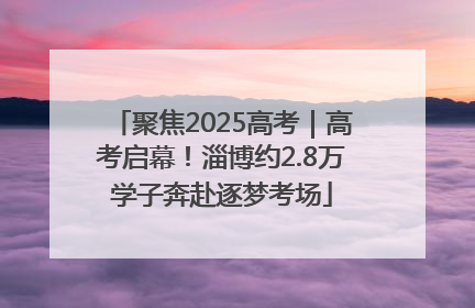 聚焦2025高考｜高考启幕！淄博约2.8万学子奔赴逐梦考场
