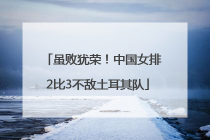 虽败犹荣！中国女排2比3不敌土耳其队
