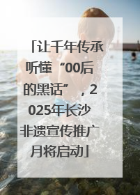 让千年传承听懂“00后的黑话”，2025年长沙非遗宣传推广月将启动