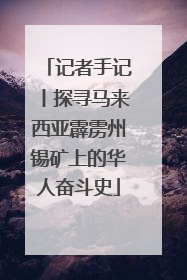 记者手记丨探寻马来西亚霹雳州锡矿上的华人奋斗史