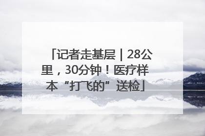 记者走基层｜28公里，30分钟！医疗样本“打飞的”送检