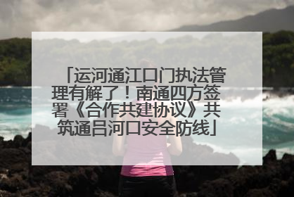 运河通江口门执法管理有解了！南通四方签署《合作共建协议》共筑通吕河口安全防线