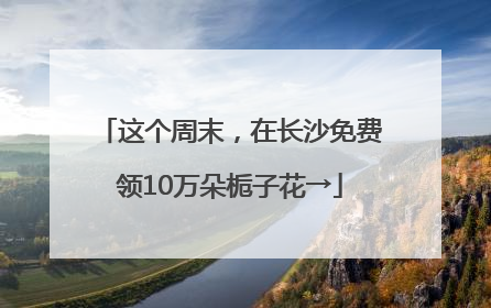 这个周末，在长沙免费领10万朵栀子花→