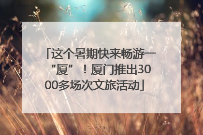 这个暑期快来畅游一“厦”！厦门推出3000多场次文旅活动