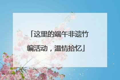这里的端午非遗竹编活动，温情拾忆