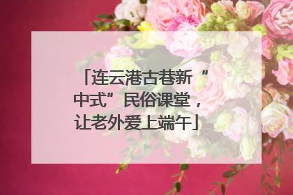 连云港古巷新“中式”民俗课堂，让老外爱上端午