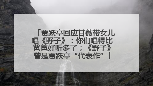 贾跃亭回应甘薇带女儿唱《野子》：你们唱得比爸爸好听多了；《野子》曾是贾跃亭“代表作”