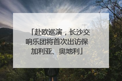 赴欧巡演，长沙交响乐团将首次出访保加利亚、奥地利