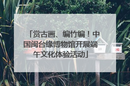 赏古画、编竹编！中国闽台缘博物馆开展端午文化体验活动