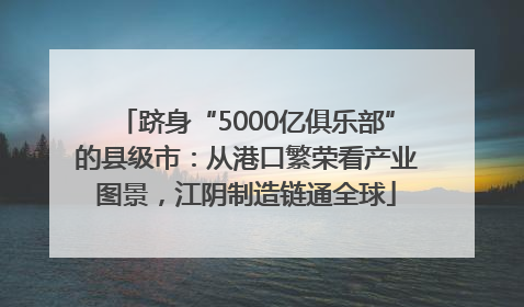 跻身“5000亿俱乐部”的县级市：从港口繁荣看产业图景，江阴制造链通全球