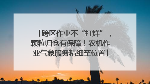 跨区作业不“打烊”，颗粒归仓有保障！农机作业气象服务精细至位置