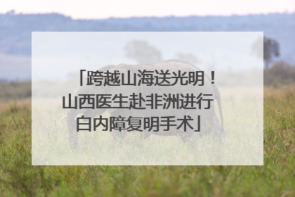 跨越山海送光明！山西医生赴非洲进行白内障复明手术