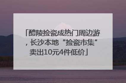 醴陵捡瓷成热门周边游，长沙本地“捡瓷市集”卖出10元4件低价