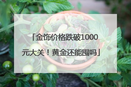 金饰价格跌破1000元大关！黄金还能囤吗