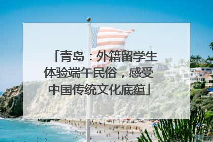 青岛：外籍留学生体验端午民俗，感受中国传统文化底蕴