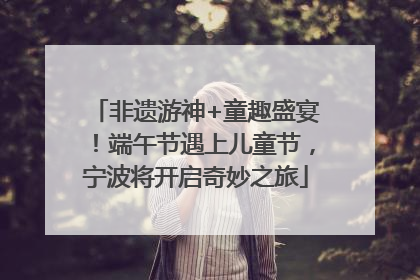 非遗游神+童趣盛宴！端午节遇上儿童节，宁波将开启奇妙之旅