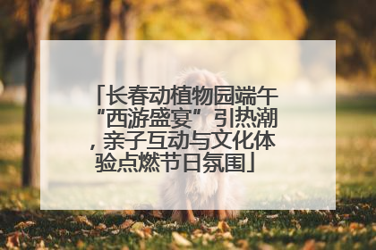 长春动植物园端午“西游盛宴”引热潮，亲子互动与文化体验点燃节日氛围