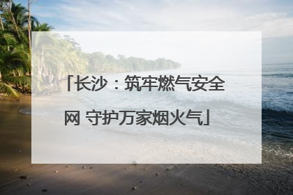 长沙：筑牢燃气安全网 守护万家烟火气