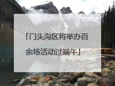门头沟区将举办百余场活动过端午