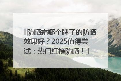 防晒霜哪个牌子的防晒效果好？2025值得尝试：热门红榜防晒！