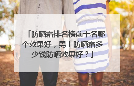 防晒霜排名榜前十名哪个效果好，男士防晒霜多少钱防晒效果好？